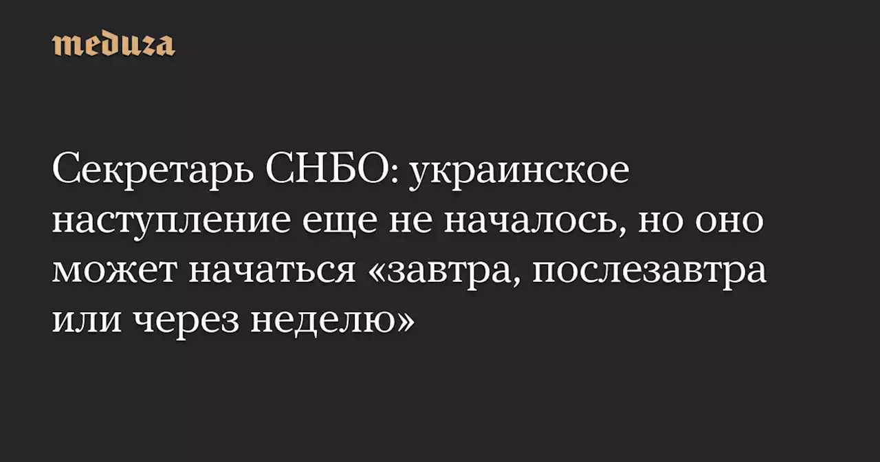 Секретарь СНБО: украинское наступление еще не началось, но оно может начаться «завтра, послезавтра или через неделю» — Meduza