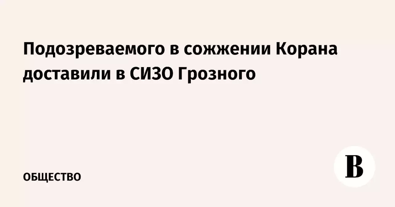 Подозреваемого в сожжении Корана доставили в СИЗО Грозного