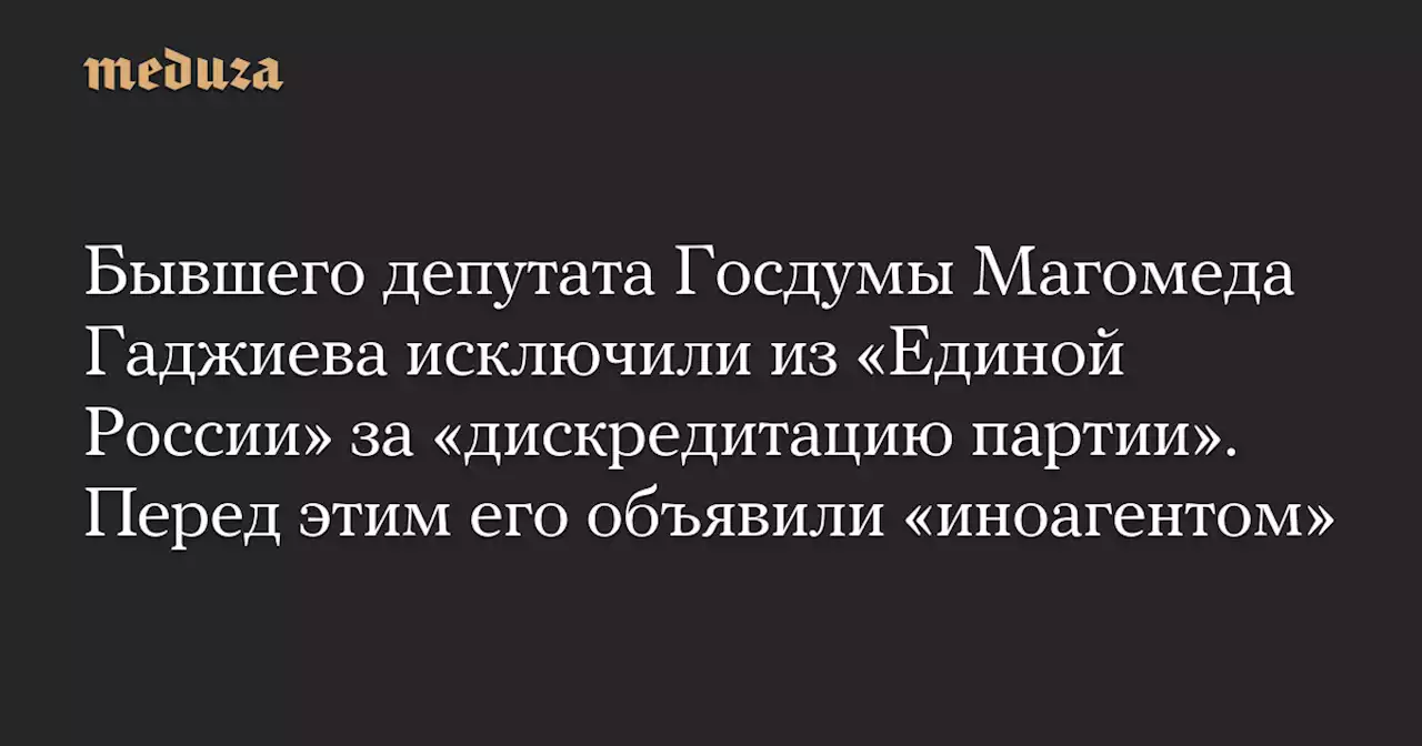 Бывшего депутата Госдумы Магомеда Гаджиева исключили из «Единой России» за «дискредитацию партии». Перед этим его объявили «иноагентом» — Meduza