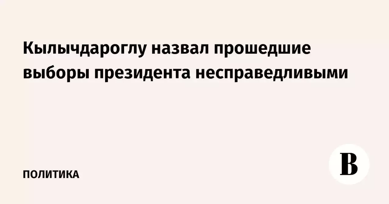 Кылычдароглу назвал прошедшие выборы президента несправедливыми