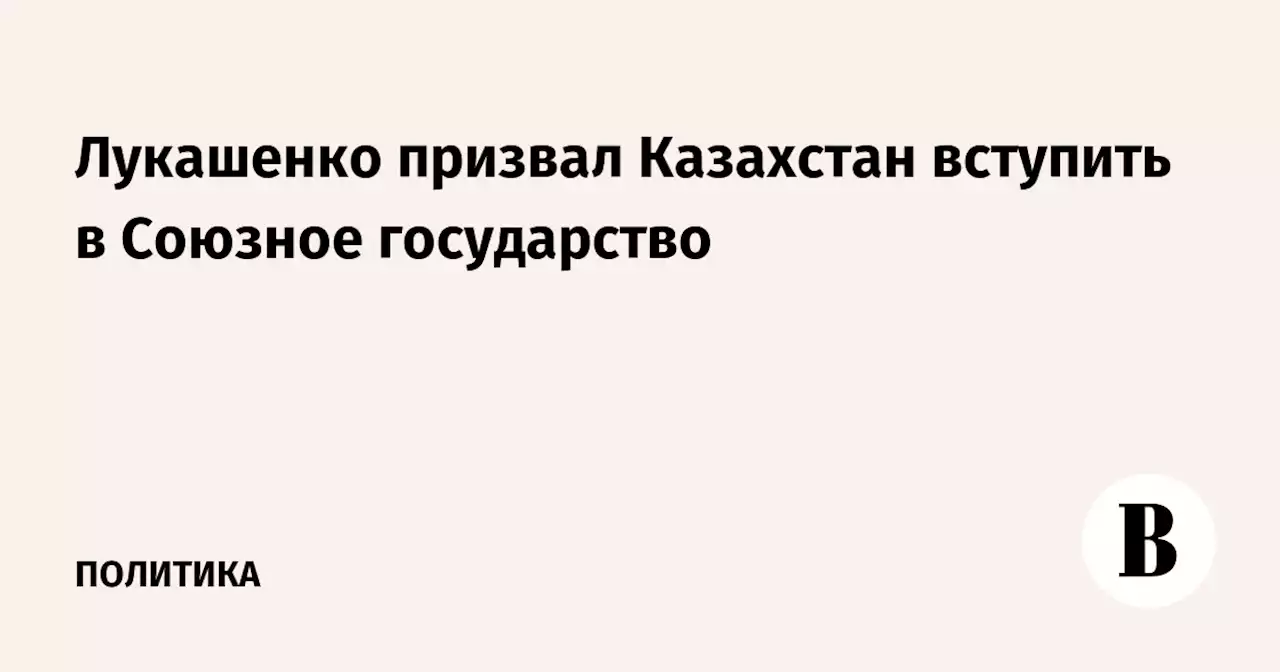 Лукашенко призвал Казахстан вступить в Союзное государство