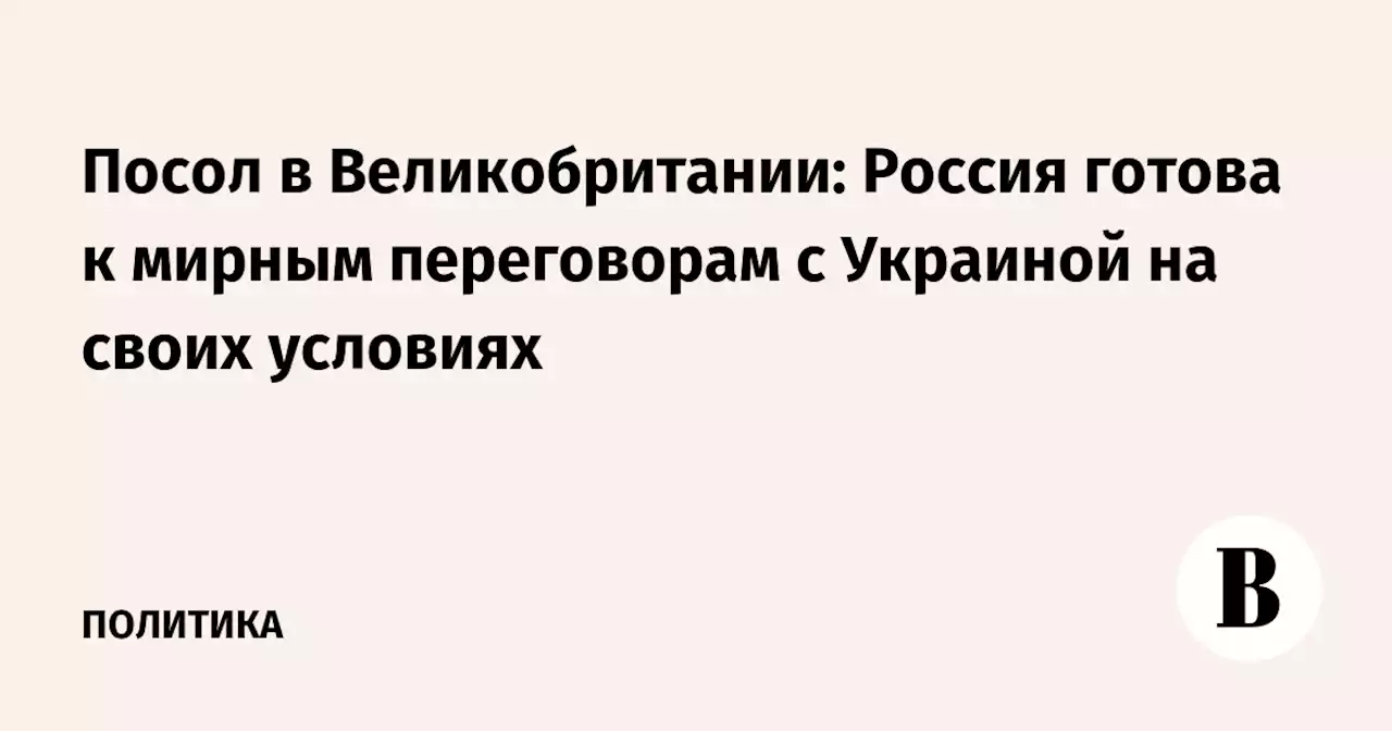 Посол в Великобритании: Россия готова к мирным переговорам с Украиной на своих условиях