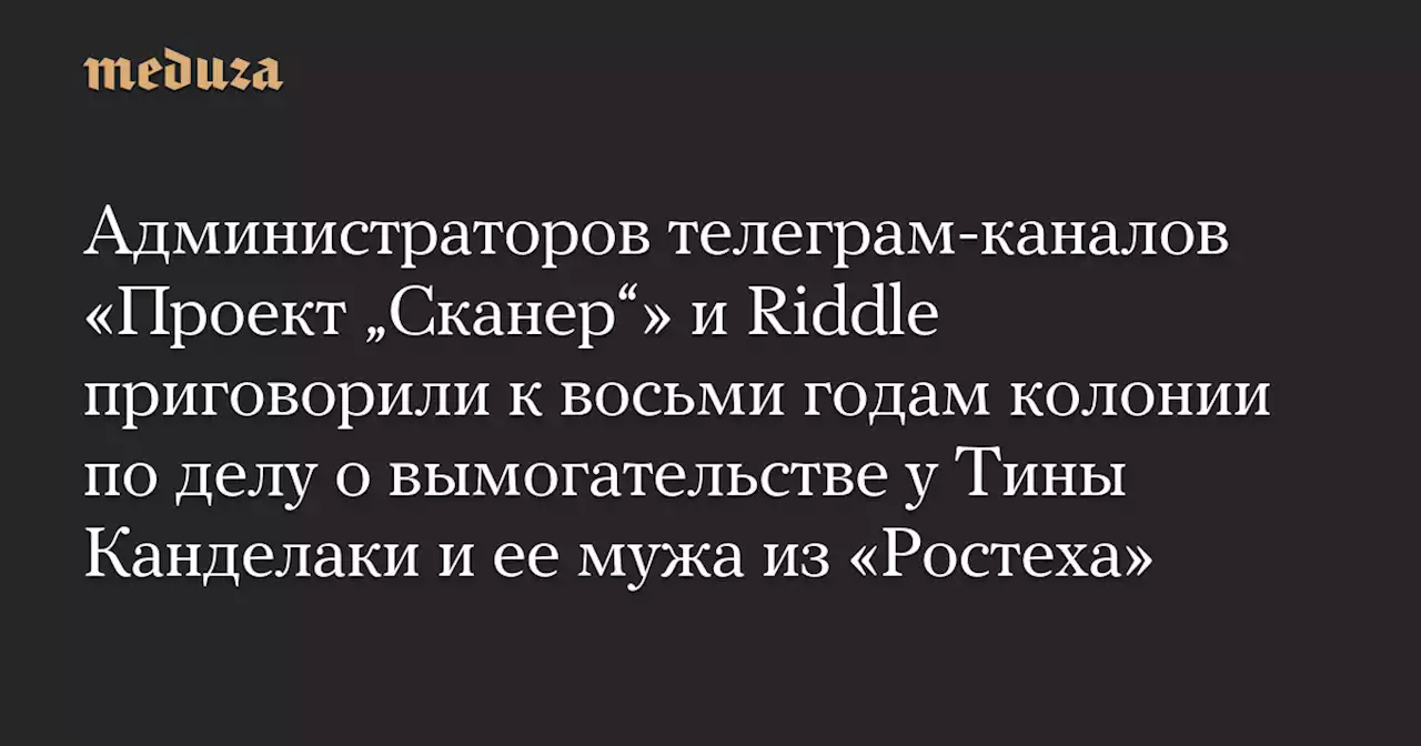 Администраторов телеграм-каналов «Проект „Сканер“» и Riddle приговорили к восьми годам колонии по делу о вымогательстве у Тины Канделаки и ее мужа из «Ростеха» — Meduza