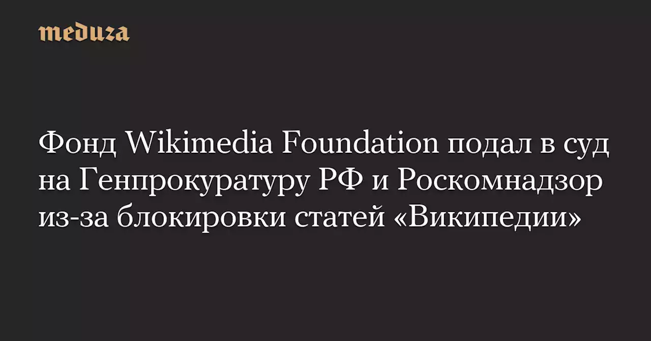 Фонд Wikimedia Foundation подал в суд на Генпрокуратуру РФ и Роскомнадзор из-за блокировки статей «Википедии» — Meduza