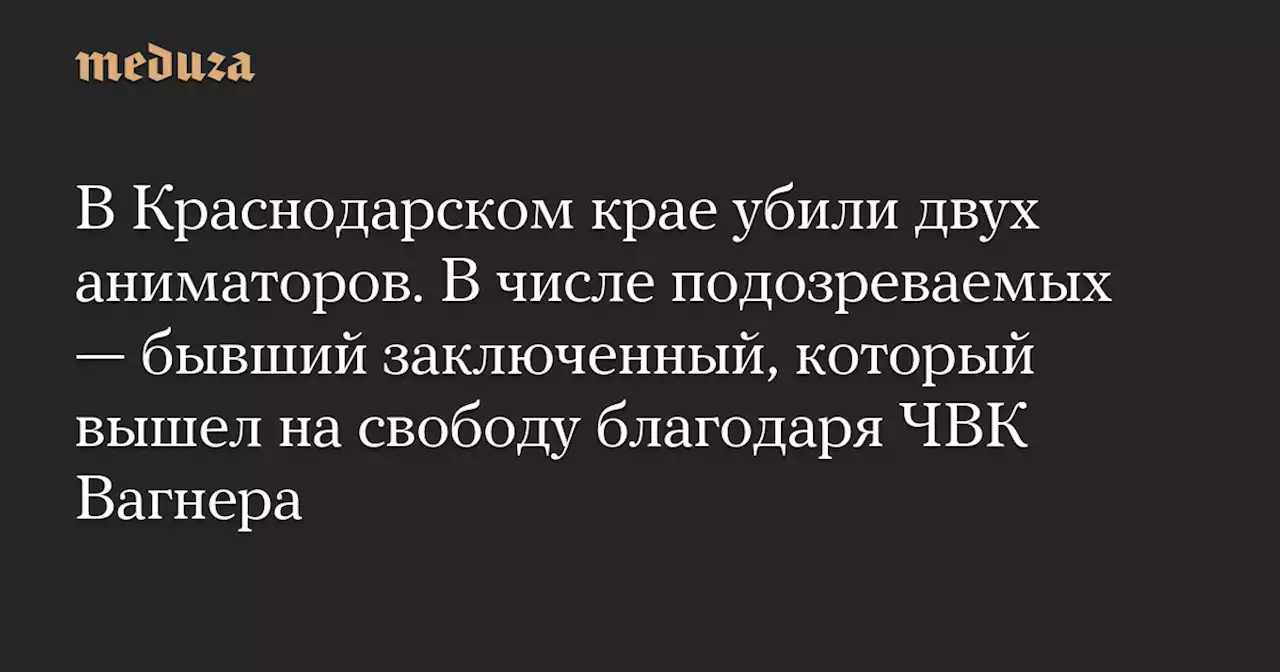 В Краснодарском крае убили двух аниматоров. В числе подозреваемых — бывший заключенный, который вышел на свободу благодаря ЧВК Вагнера — Meduza