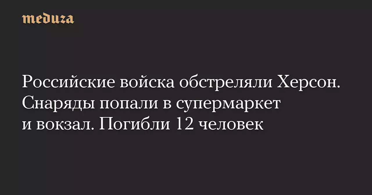 Российские войска обстреляли Херсон. Снаряды попали в супермаркет и вокзал. Погибли 12 человек — Meduza