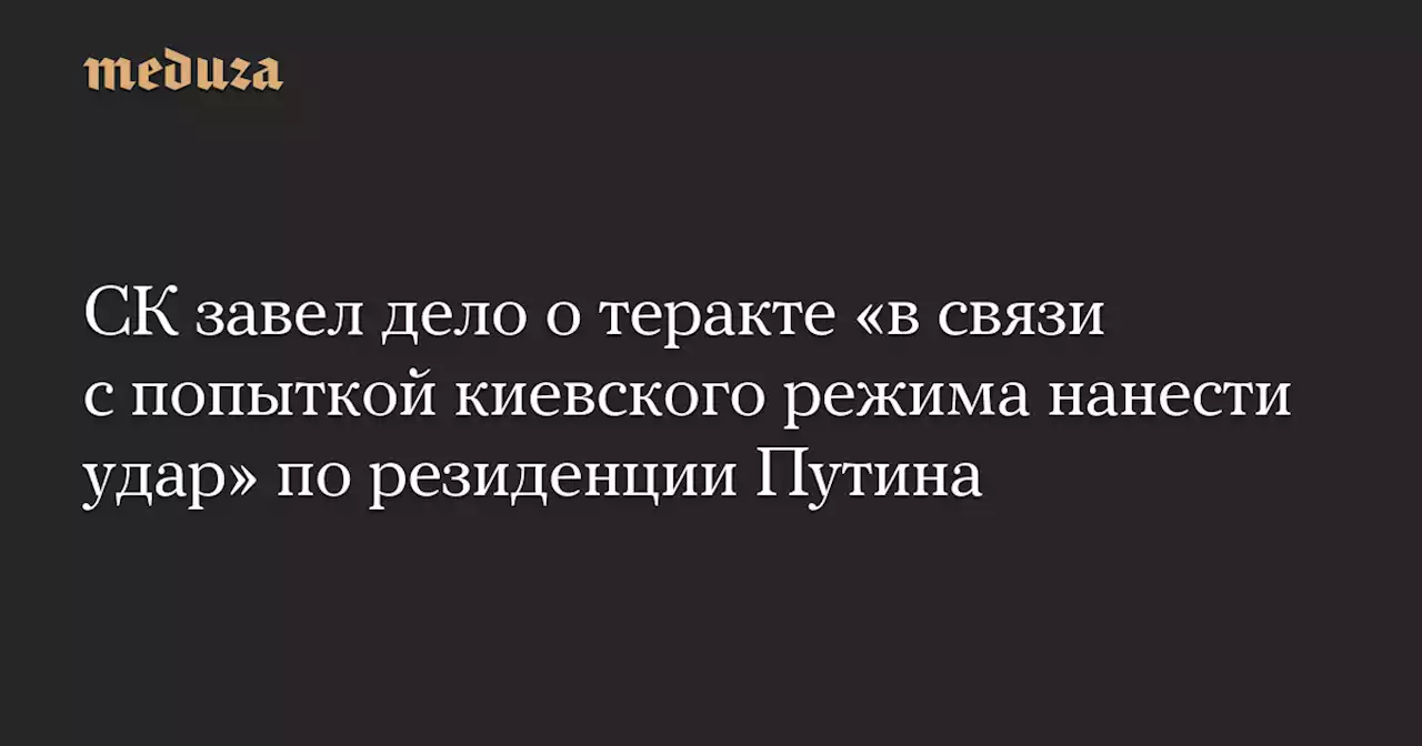 СК завел дело о теракте «в связи с попыткой киевского режима нанести удар» по резиденции Путина — Meduza