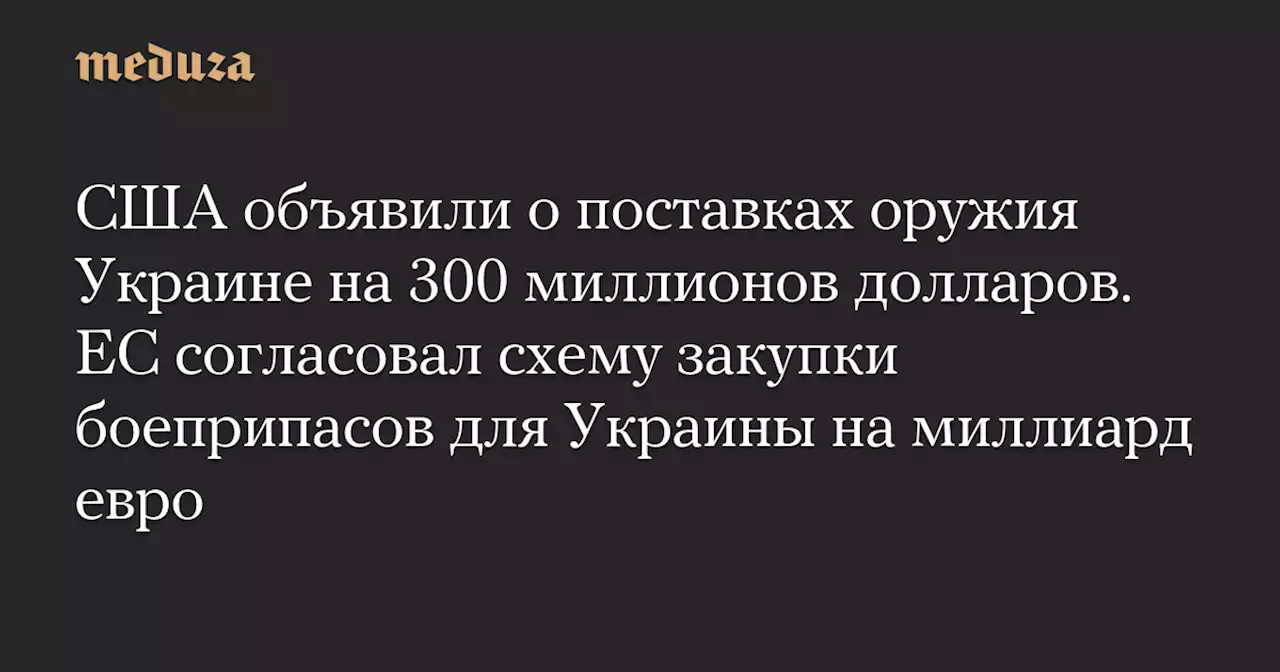 США объявили о поставках оружия Украине на 300 миллионов долларов. ЕС согласовал схему закупки боеприпасов для Украины на миллиард евро — Meduza