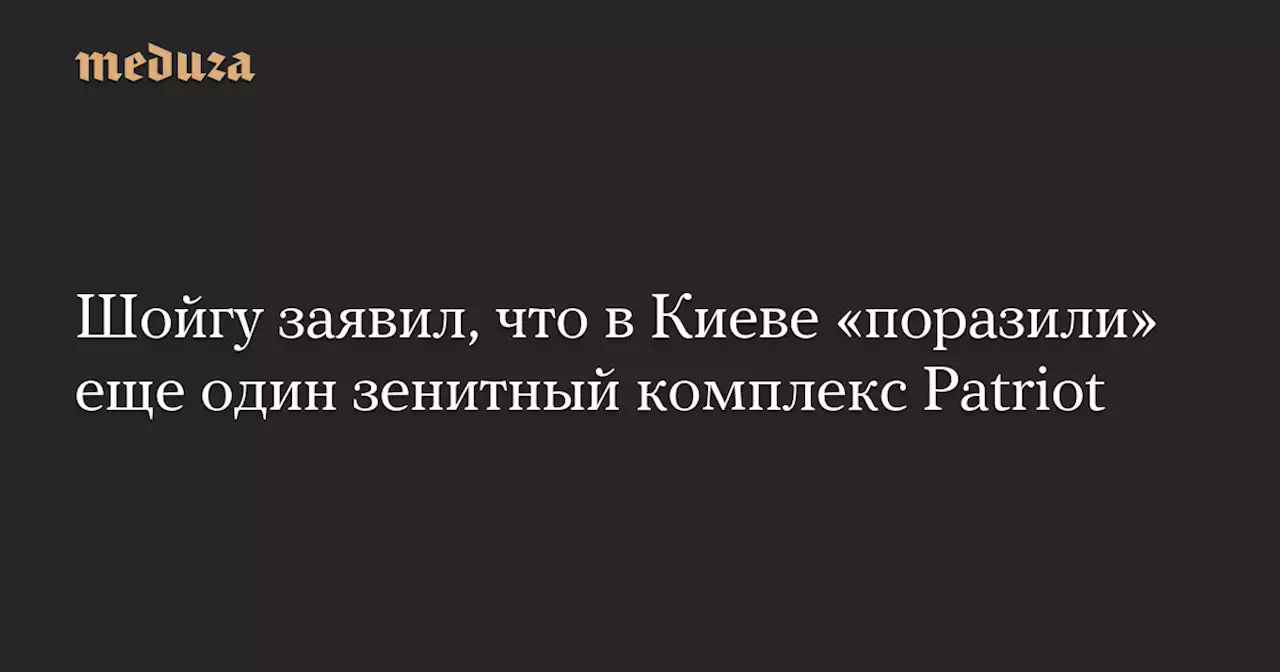 Шойгу заявил, что в Киеве «поразили» еще один зенитный комплекс Patriot — Meduza