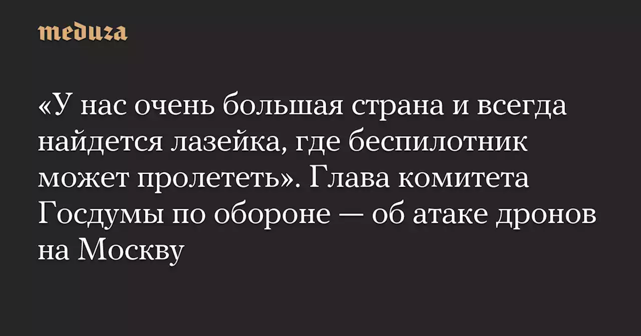 «У нас очень большая страна и всегда найдется лазейка, где беспилотник может пролететь». Глава комитета Госдумы по обороне — об атаке дронов на Москву — Meduza