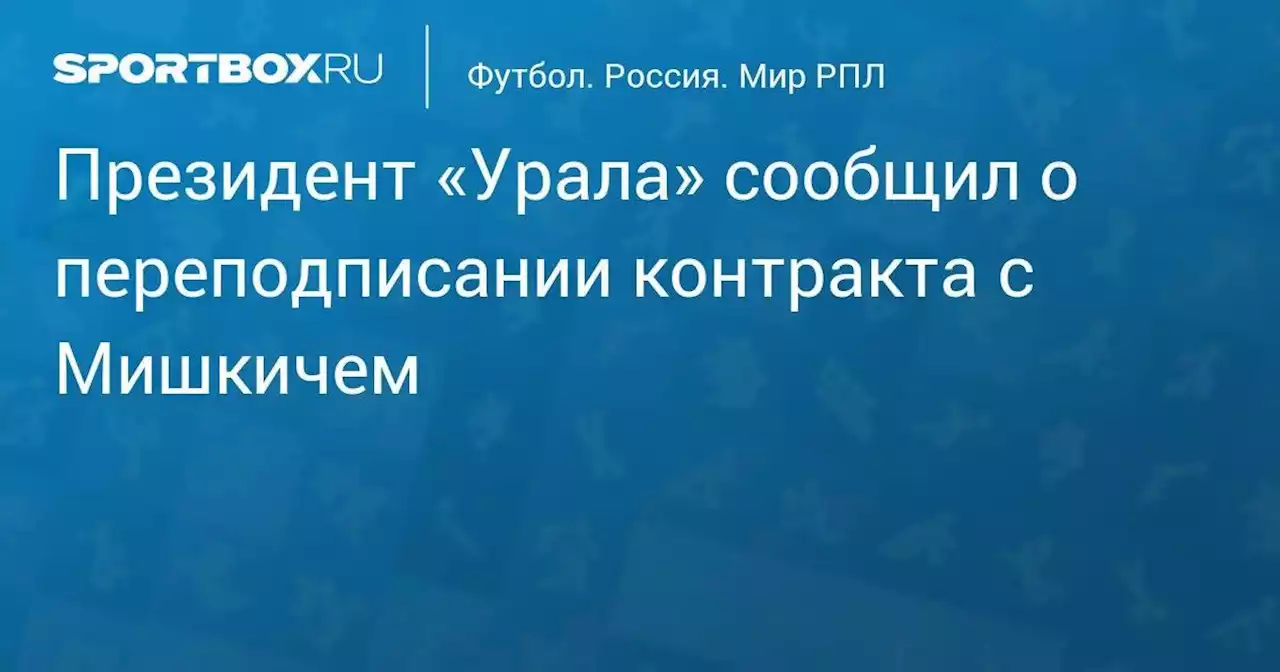 Президент «Урала» сообщил о переподписании контракта с Мишкичем