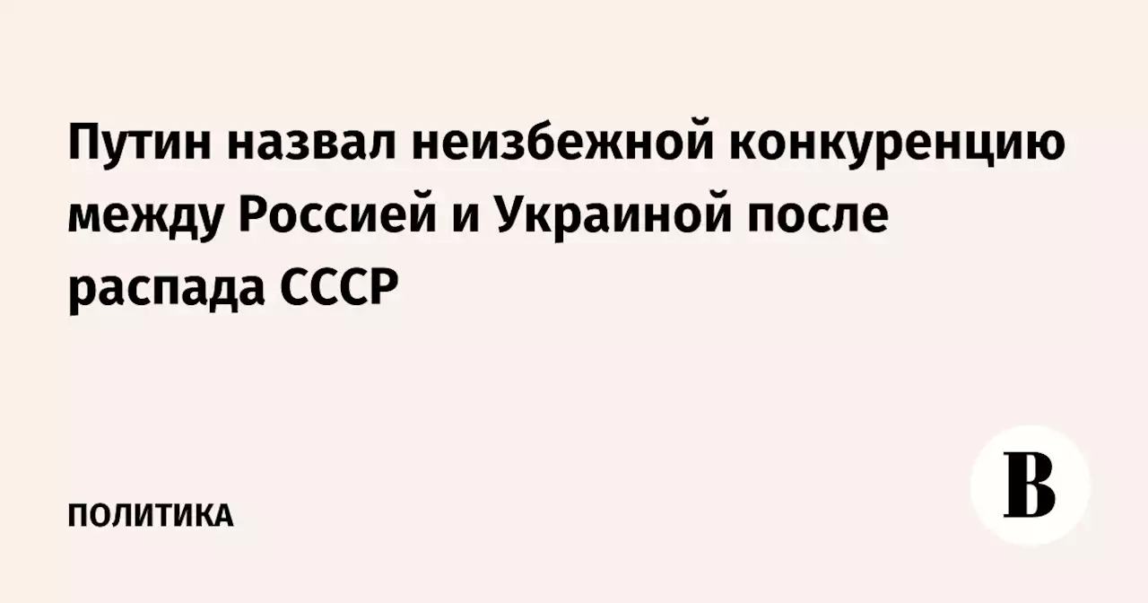 Путин назвал неизбежной конкуренцию между Россией и Украиной после распада СССР