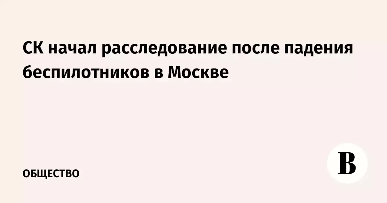 СК начал расследование после падения беспилотников в Москве