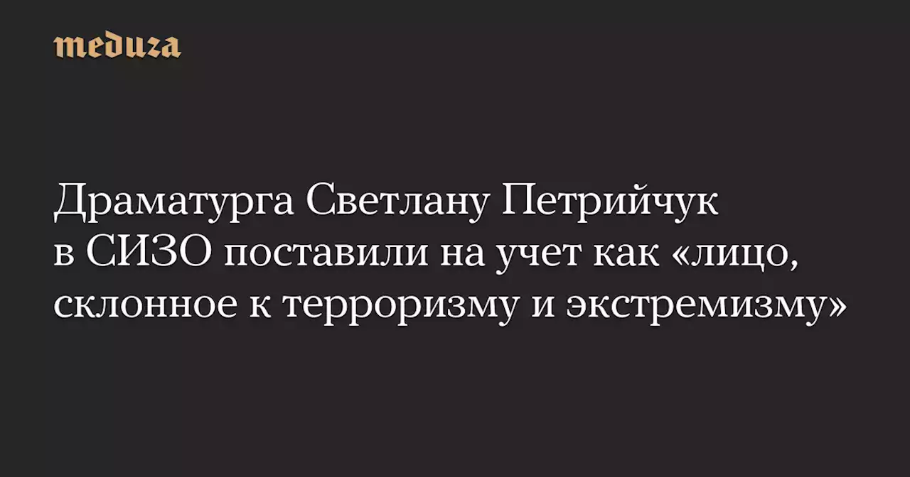 Драматурга Светлану Петрийчук в СИЗО поставили на учет как «лицо, склонное к терроризму и экстремизму» — Meduza