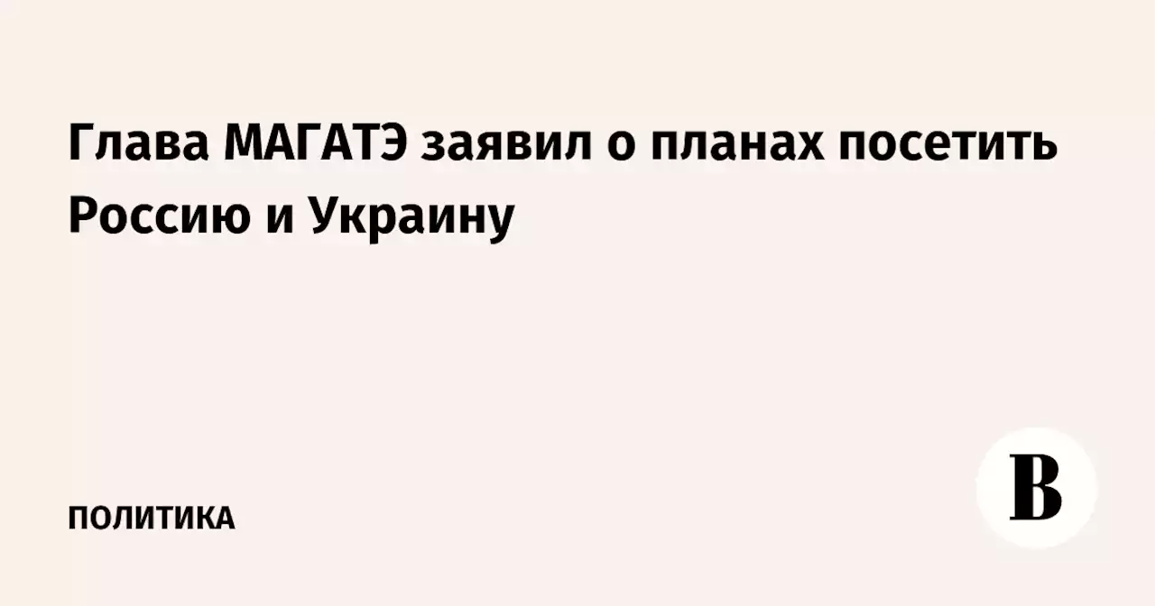 Глава МАГАТЭ заявил о планах посетить Россию и Украину