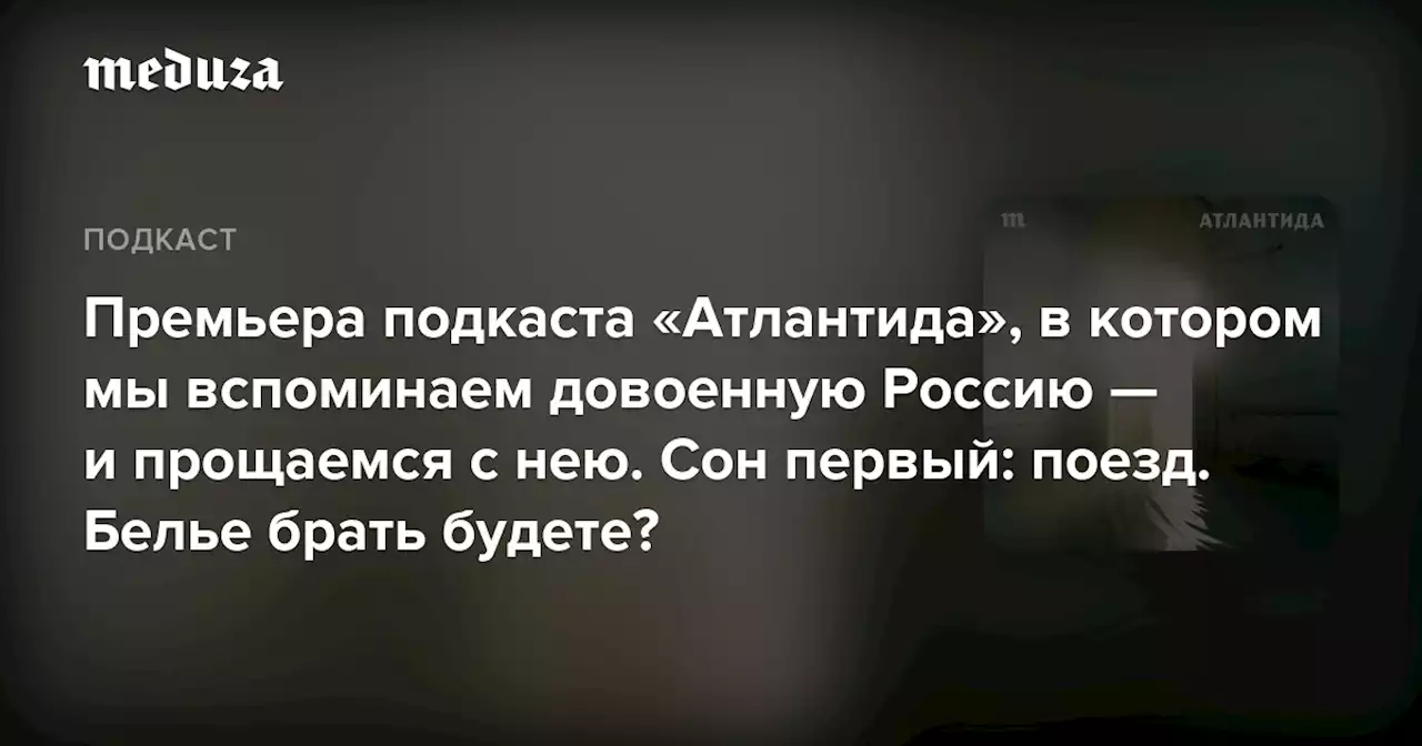 Премьера подкаста «Атлантида», в котором мы вспоминаем довоенную Россию — и прощаемся с нею. Сон первый: поезд. Белье брать будете? — Meduza