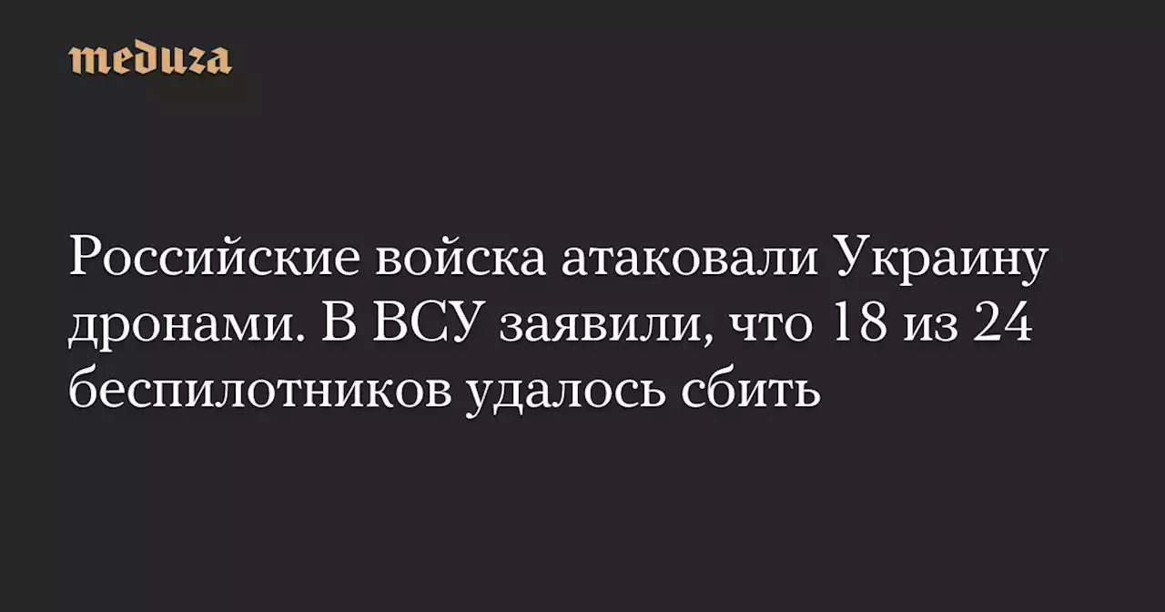 Российские войска атаковали Украину дронами. В ВСУ заявили, что 18 из 24 беспилотников удалось сбить — Meduza