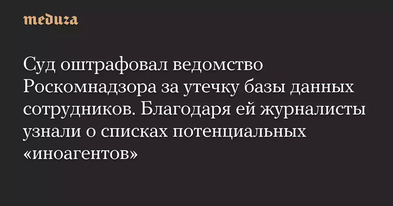 Суд оштрафовал ведомство Роскомнадзора за утечку базы данных сотрудников. Благодаря ей журналисты узнали о списках потенциальных «иноагентов» — Meduza