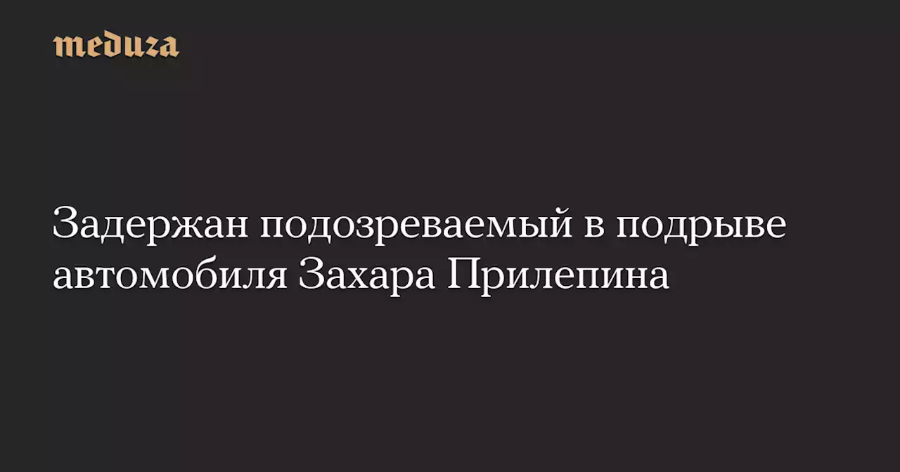 Задержан подозреваемый в подрыве автомобиля Захара Прилепина — Meduza