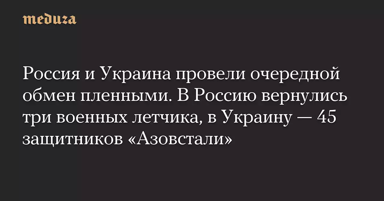 Россия и Украина провели очередной обмен пленными. В Россию вернулись три военных летчика, в Украину — 45 защитников «Азовстали» — Meduza