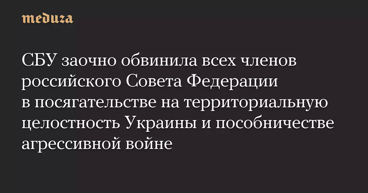 СБУ заочно обвинила всех членов российского Совета Федерации в посягательстве на территориальную целостность Украины и пособничестве агрессивной войне — Meduza