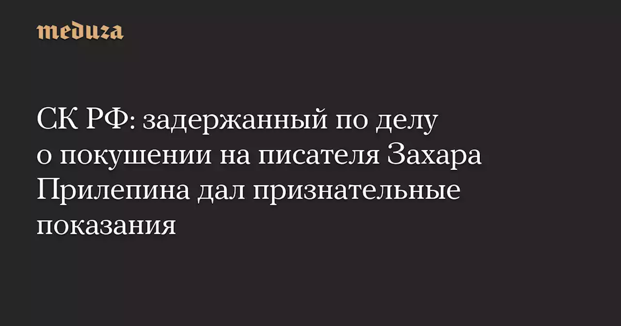 СК РФ: задержанный по делу о покушении на писателя Захара Прилепина дал признательные показания — Meduza