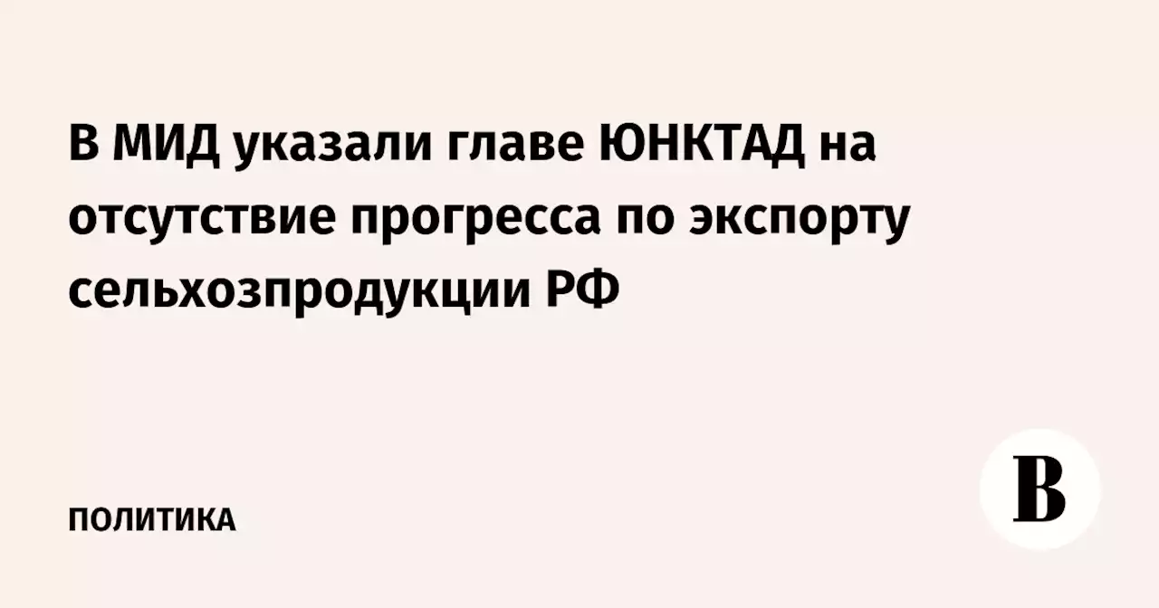 В МИД указали главе ЮНКТАД на отсутствие прогресса по экспорту сельхозпродукции РФ