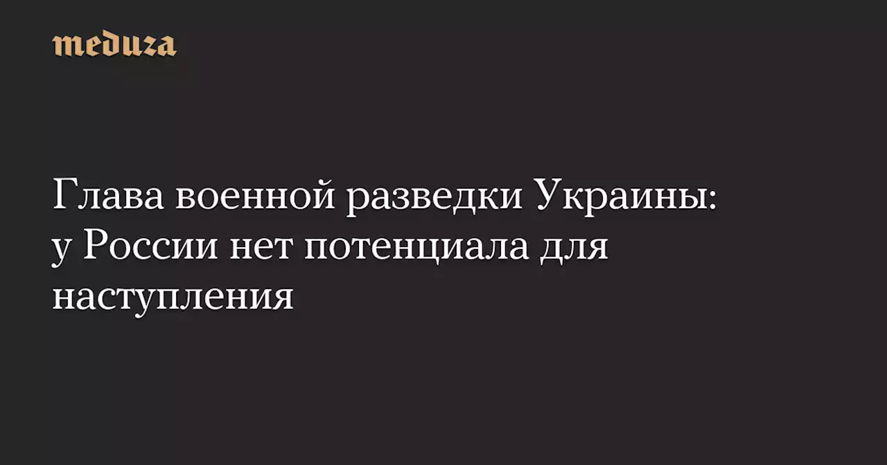 Глава военной разведки Украины: у России нет потенциала для наступления — Meduza