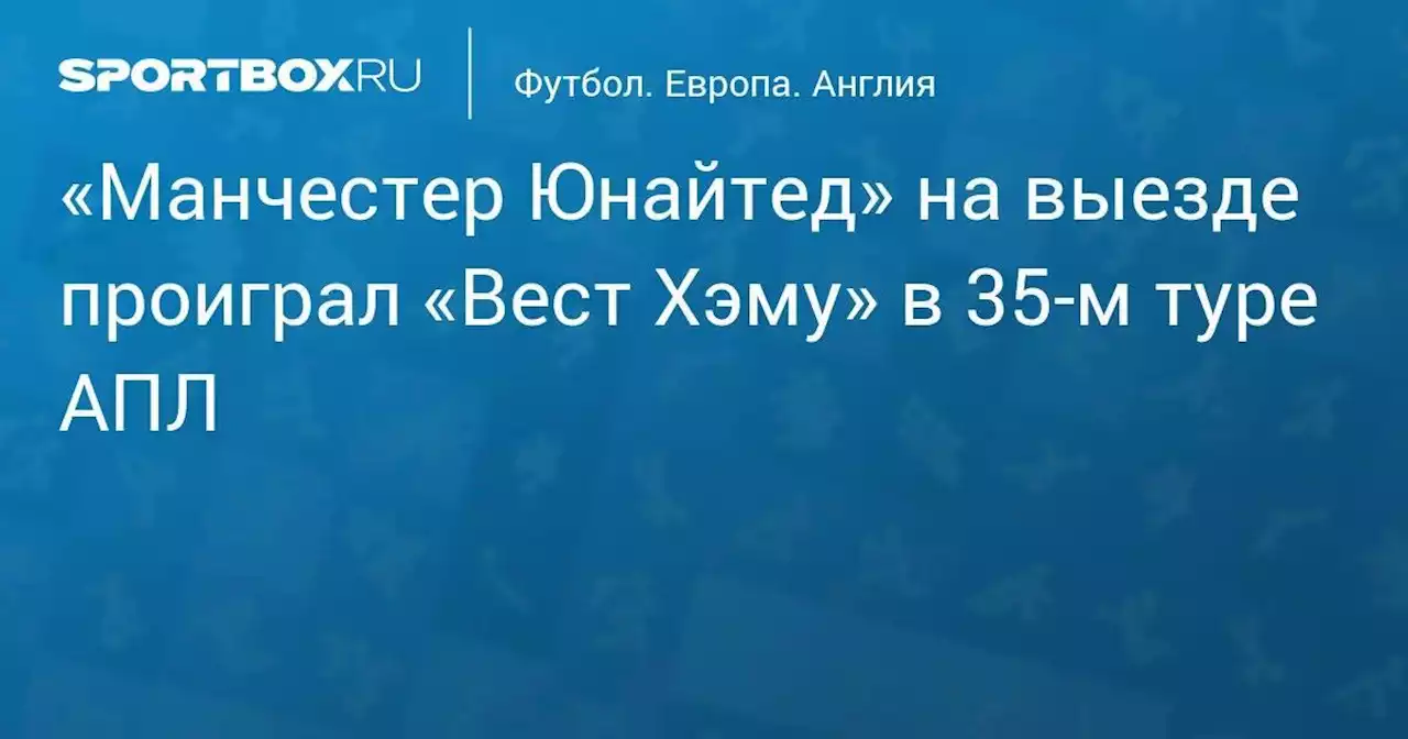 «Манчестер Юнайтед» на выезде проиграл «Вест Хэму» в 35-м туре АПЛ