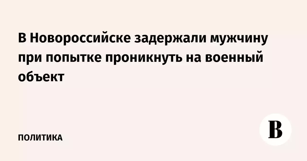 В Новороссийске задержали мужчину при попытке проникнуть на военный объект