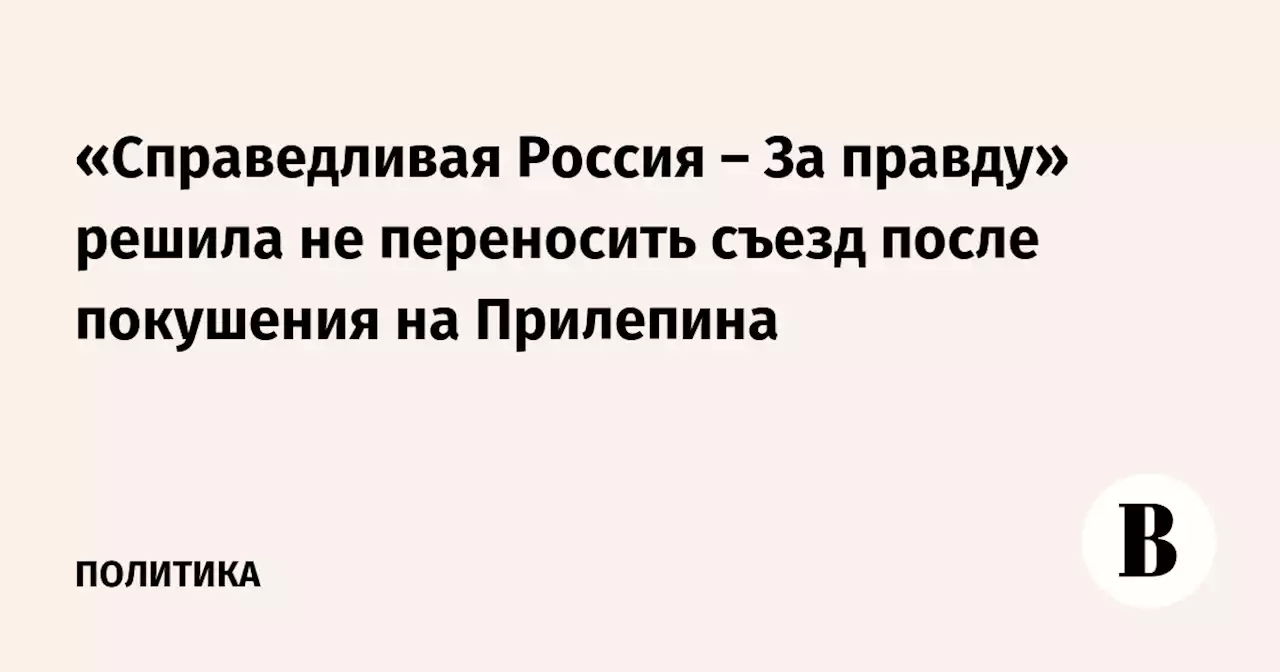 «Справедливая Россия – За правду» решила не переносить съезд после покушения на Прилепина