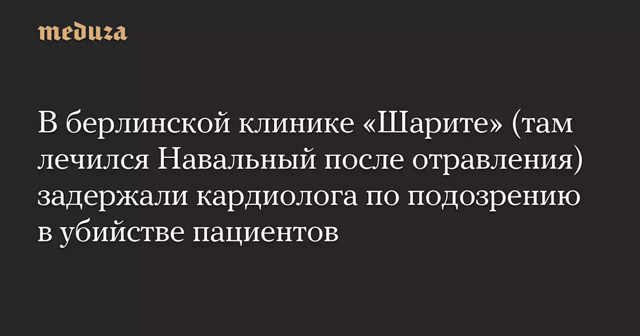 В берлинской клинике «Шарите» (там лечился Навальный после отравления) задержали кардиолога по подозрению в убийстве пациентов — Meduza