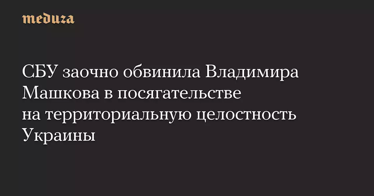 СБУ заочно обвинила Владимира Машкова в посягательстве на территориальную целостность Украины — Meduza