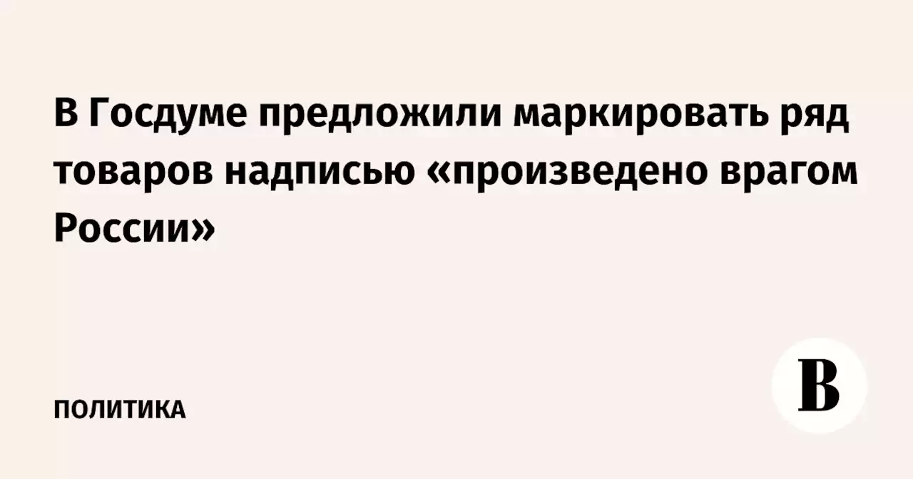 В Госдуме предложили маркировать ряд товаров надписью «произведено врагом России»