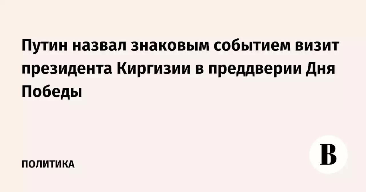 Путин назвал знаковым событием визит президента Киргизии в преддверии Дня Победы