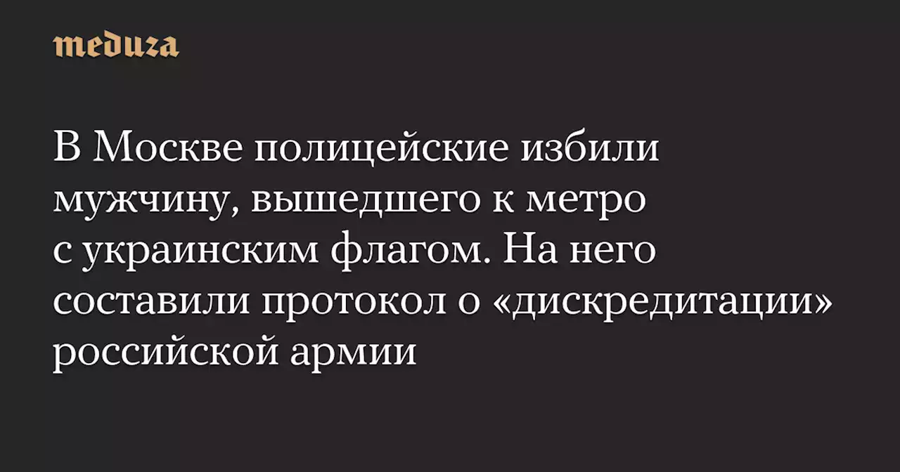 В Москве полицейские избили мужчину, вышедшего к метро с украинским флагом. На него составили протокол о «дискредитации» российской армии — Meduza