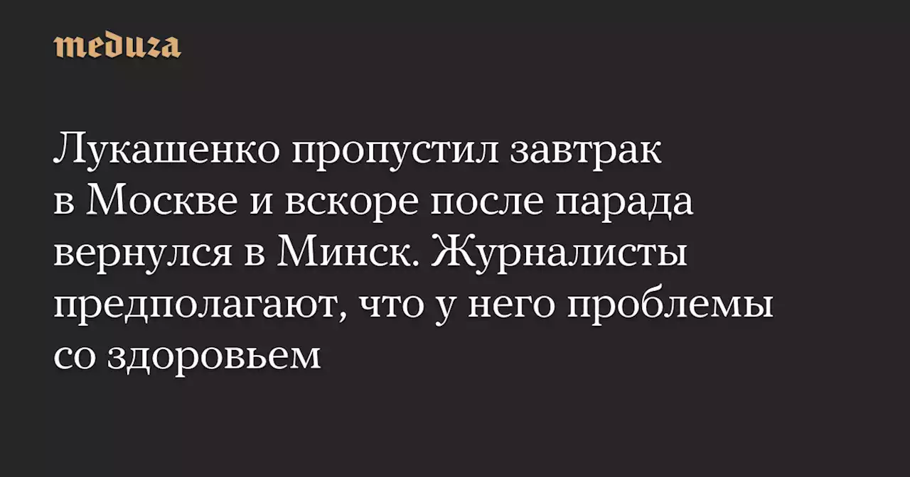 Лукашенко пропустил завтрак в Москве и вскоре после парада вернулся в Минск. Журналисты предполагают, что у него проблемы со здоровьем — Meduza