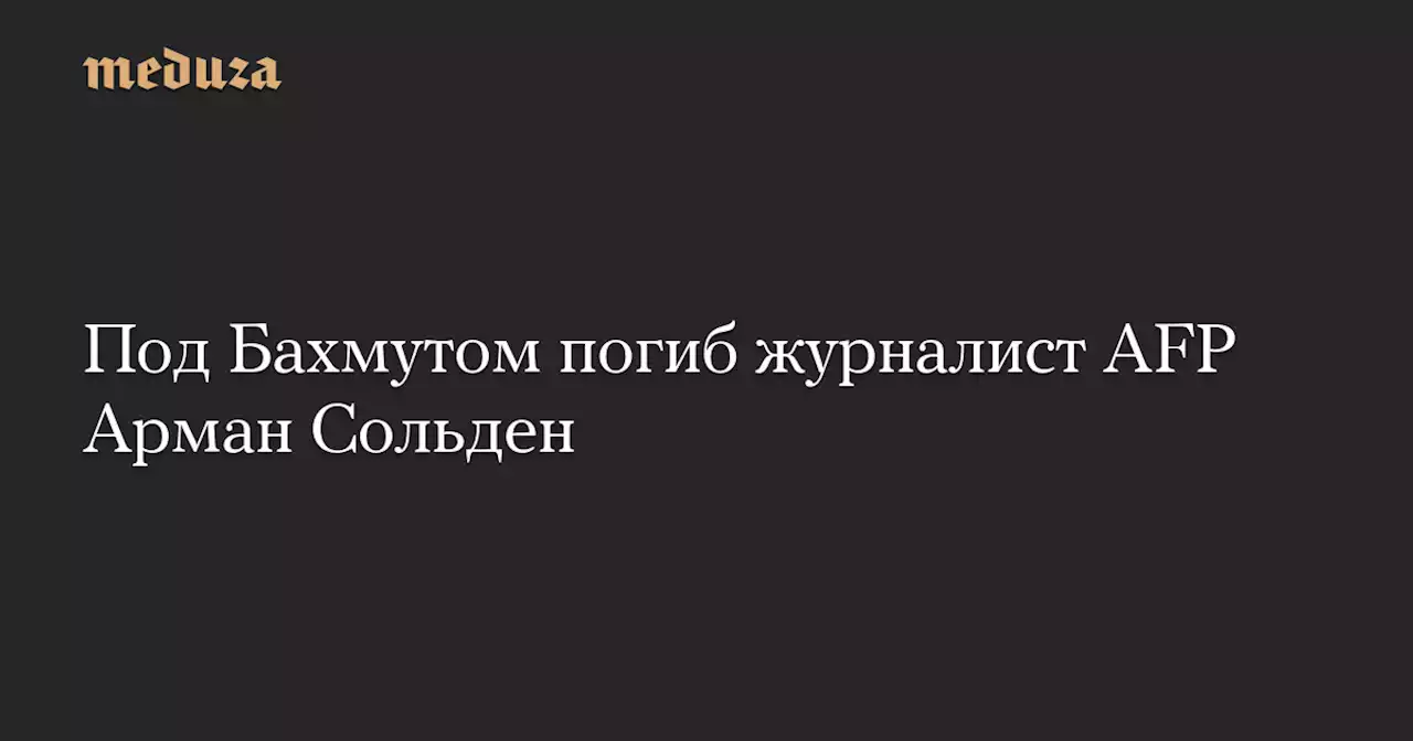 Под Бахмутом погиб журналист AFP Арман Сольден — Meduza