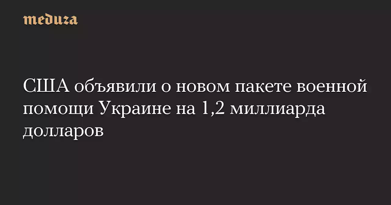 США объявили о новом пакете военной помощи Украине на 1,2 миллиарда долларов — Meduza