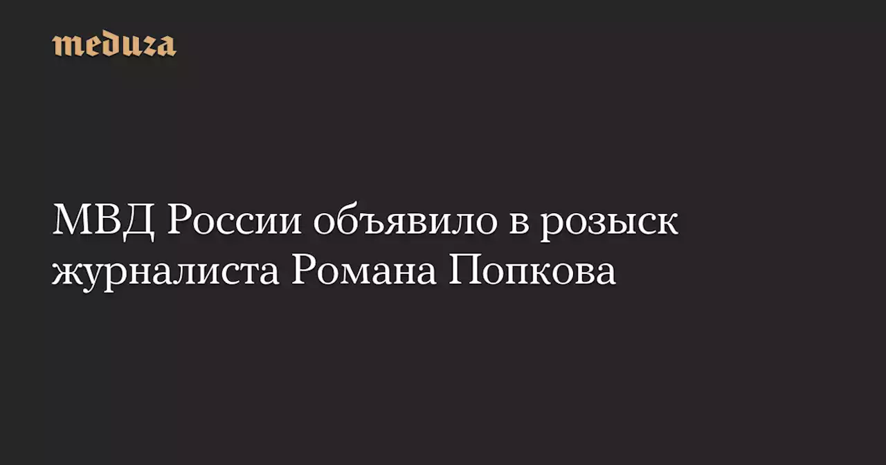 МВД России объявило в розыск журналиста Романа Попкова — Meduza