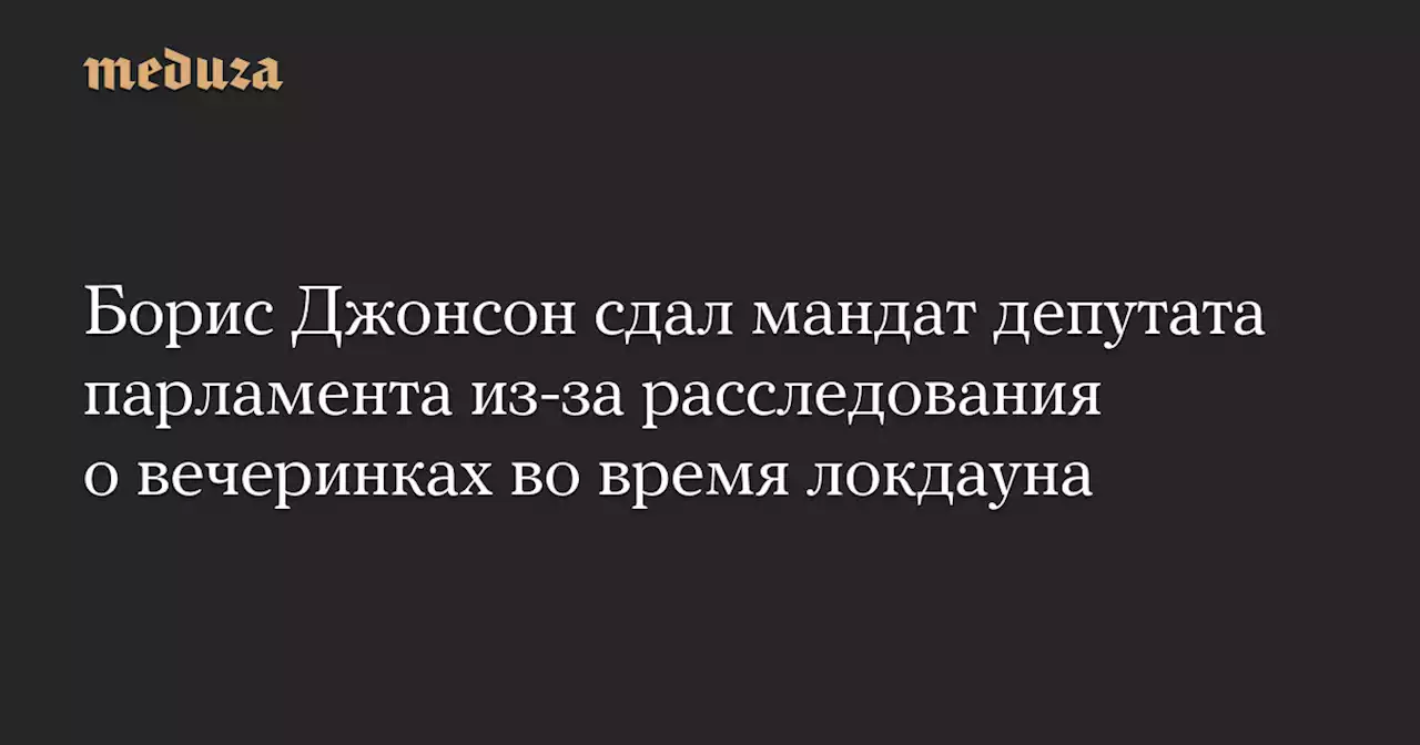 Борис Джонсон сдал мандат депутата парламента из-за расследования о вечеринках во время локдауна — Meduza