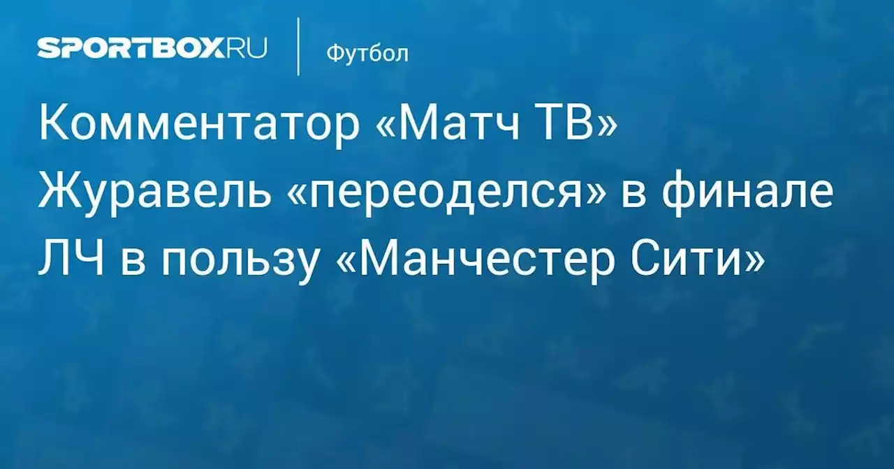 Комментатор «Матч ТВ» Журавель «переоделся» в финале ЛЧ в пользу «Манчестер Сити»