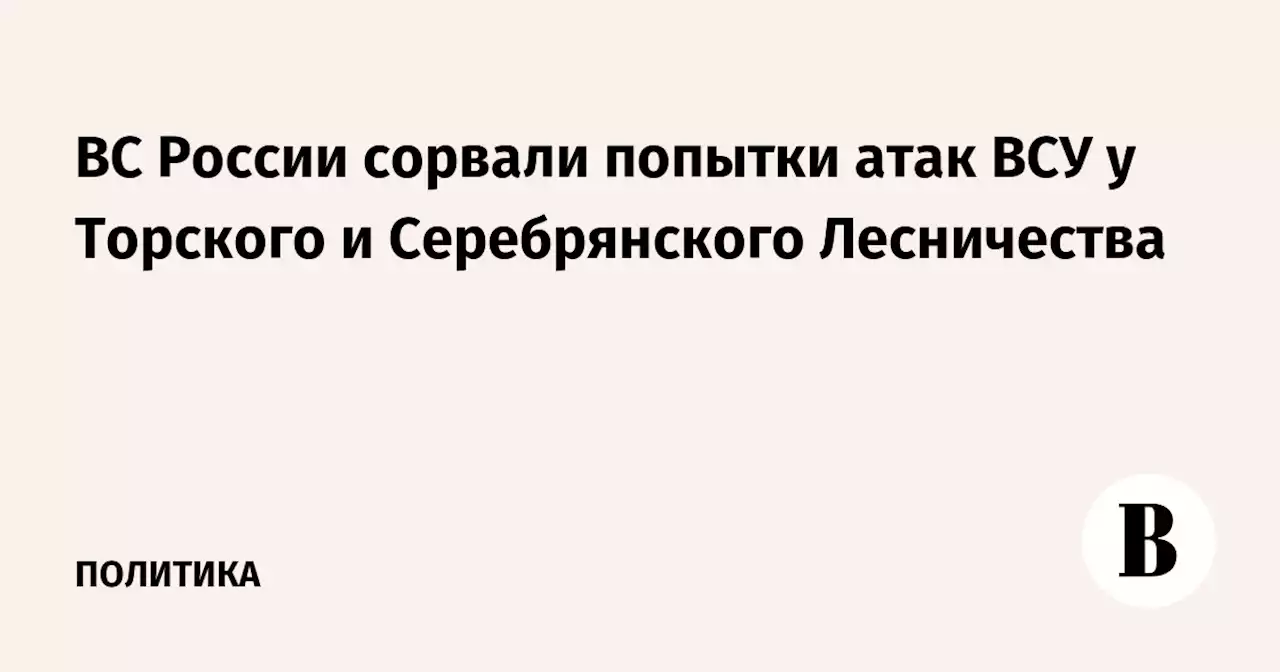 ВС России сорвали попытки атак ВСУ у Торского и Серебрянского Лесничества