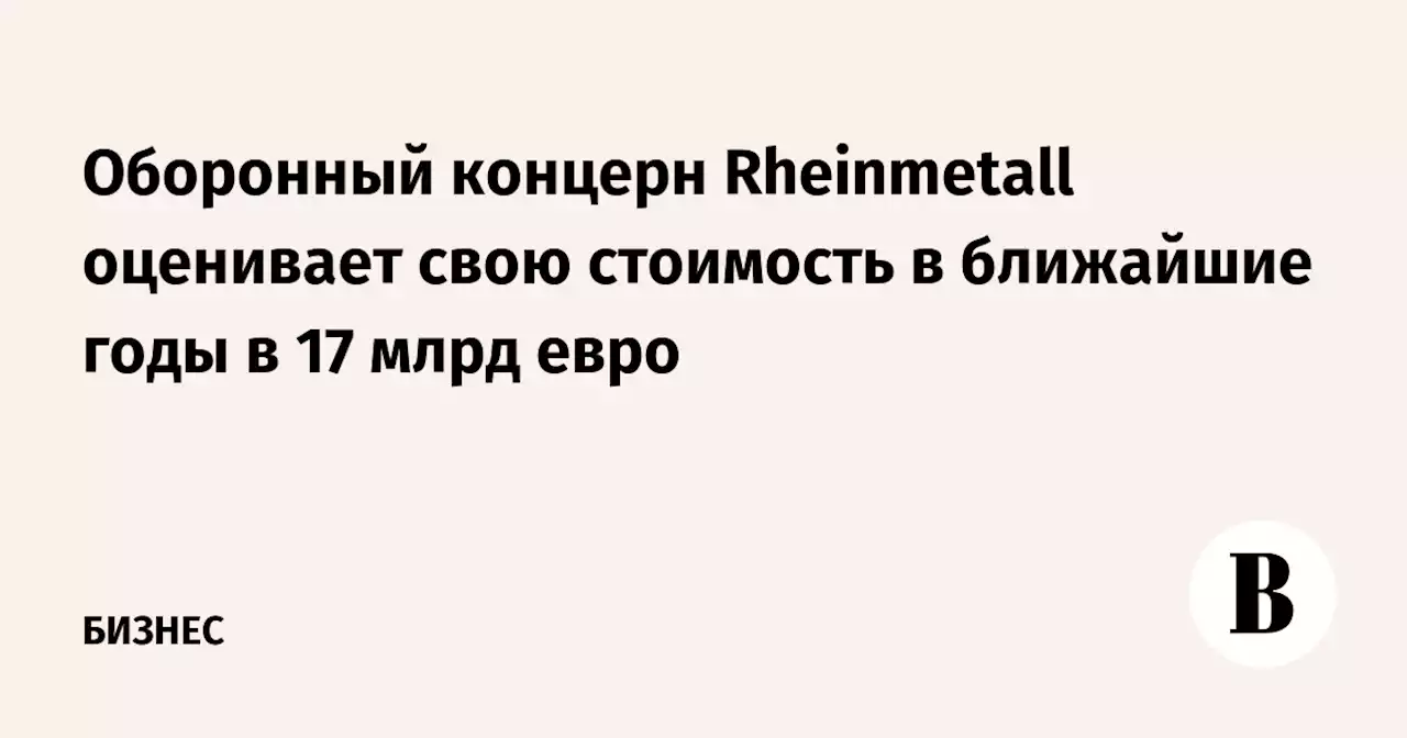 Оборонный концерн Rheinmetall оценивает свою стоимость в ближайшие годы в 17 млрд евро