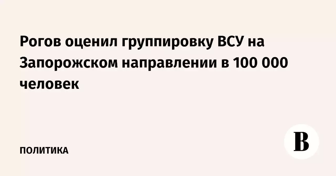 Рогов оценил группировку ВСУ на Запорожском направлении в 100 000 человек