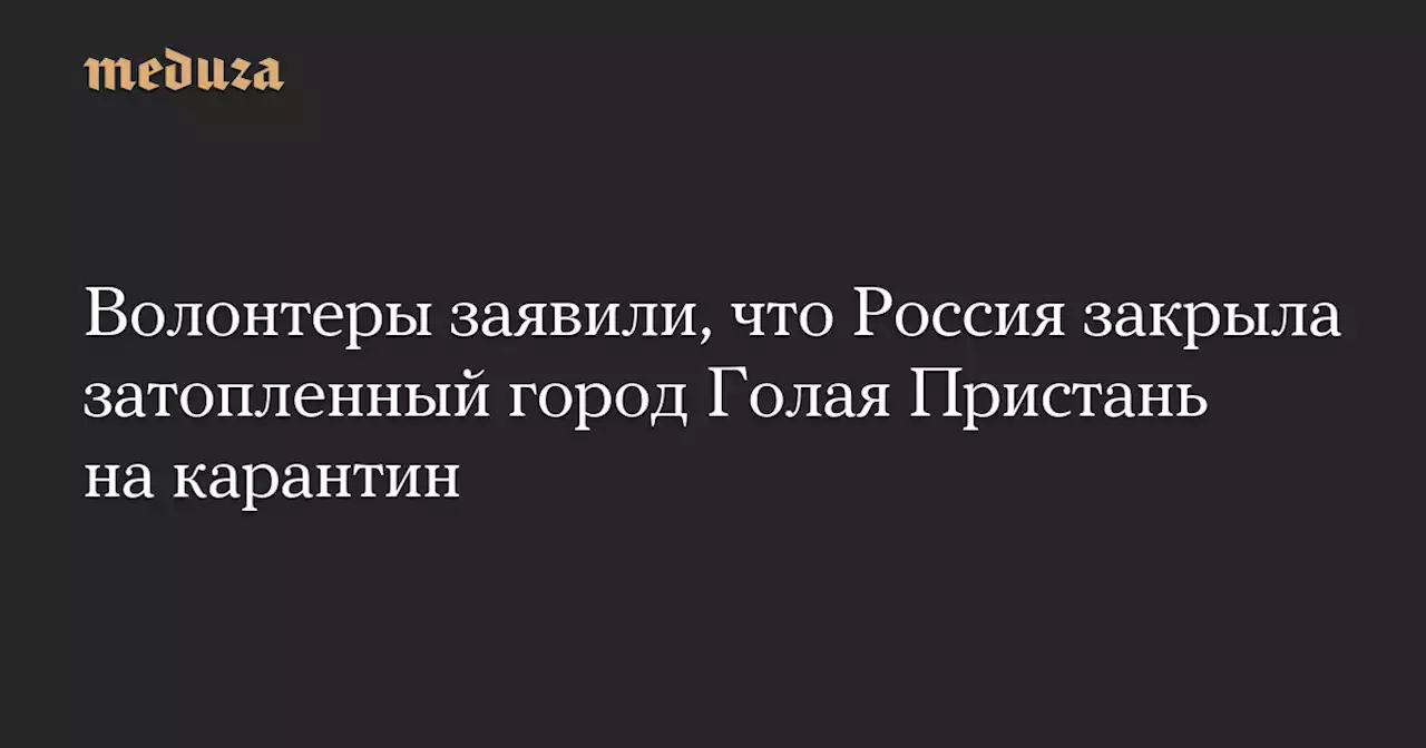 Волонтеры заявили, что Россия закрыла затопленный город Голая Пристань на карантин — Meduza