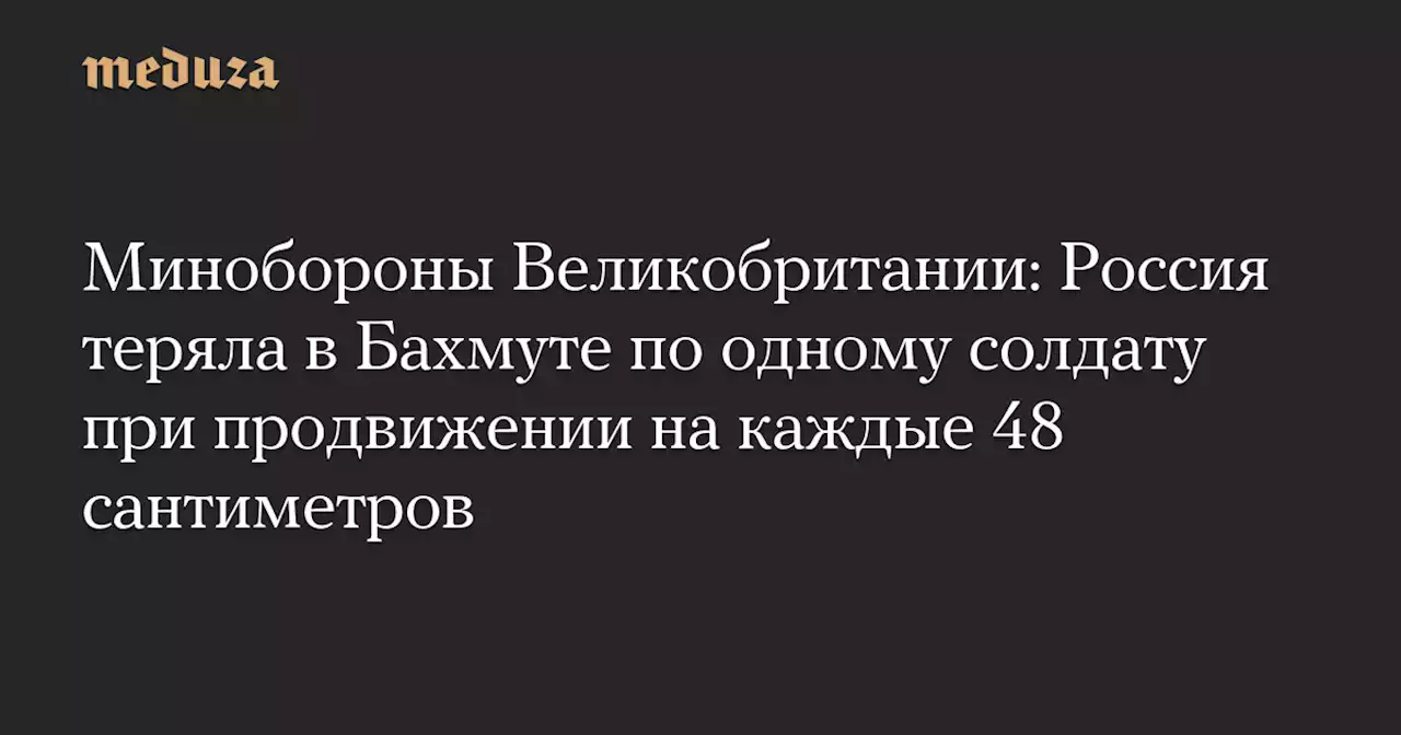 Минобороны Великобритании: Россия теряла в Бахмуте по одному солдату при продвижении на каждые 48 сантиметров — Meduza