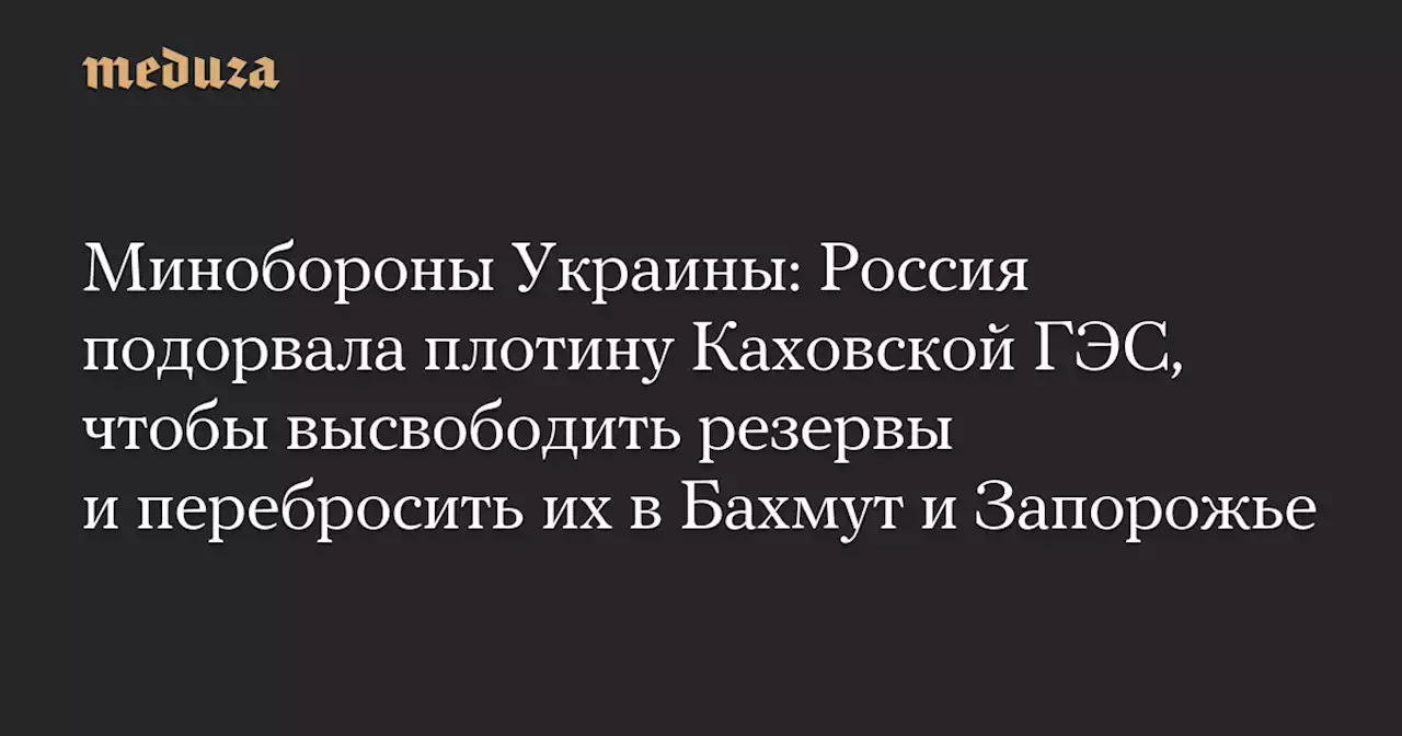 Минобороны Украины: Россия подорвала плотину Каховской ГЭС, чтобы высвободить резервы и перебросить их в Бахмут и Запорожье — Meduza