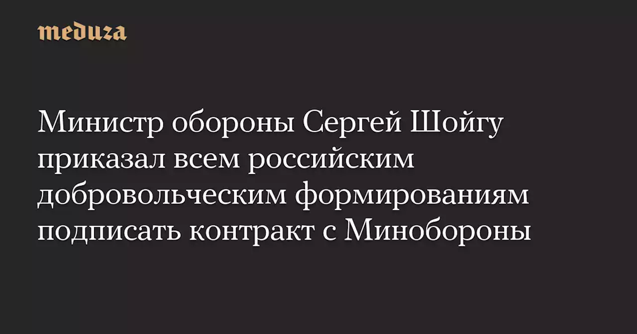 Министр обороны Сергей Шойгу приказал всем российским добровольческим формированиям подписать контракт с Минобороны — Meduza