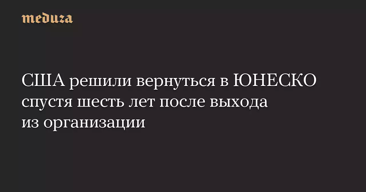 США решили вернуться в ЮНЕСКО спустя шесть лет после выхода из организации — Meduza